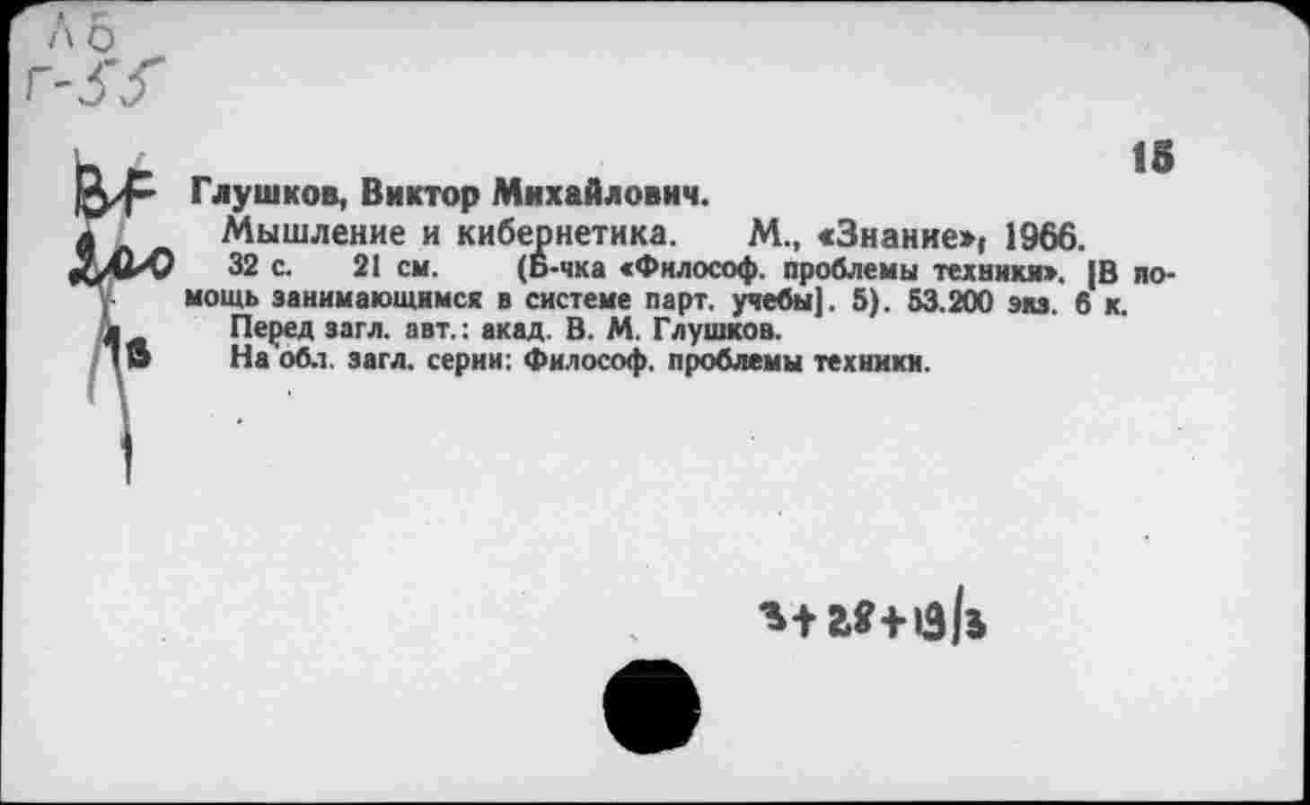 ﻿15
Глушков, Виктор Михайлович.
Мышление и кибернетика. М., «Знание») 1966.
32 с. 21 см. (Б-чка «Философ, проблемы техники». |В по* мощь занимающимся в системе парт, учебы]. 5). 53.200 экз. в к.
Перед загл. авт.: акад. В. М. Глушков.
На обл. загл. серии: Философ, проблемы техники.
